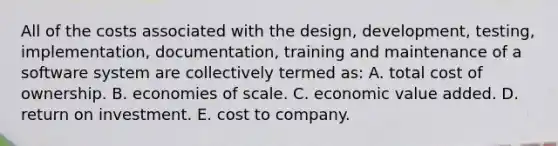 All of the costs associated with the design, development, testing, implementation, documentation, training and maintenance of a software system are collectively termed as: A. total cost of ownership. B. economies of scale. C. economic value added. D. return on investment. E. cost to company.