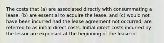 The costs that (a) are associated directly with consummating a lease, (b) are essential to acquire the lease, and (c) would not have been incurred had the lease agreement not occurred, are referred to as initial direct costs. Initial direct costs incurred by the lessor are expensed at the beginning of the lease in: