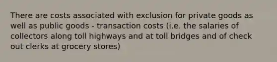 There are costs associated with exclusion for private goods as well as public goods - transaction costs (i.e. the salaries of collectors along toll highways and at toll bridges and of check out clerks at grocery stores)