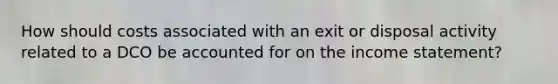 How should costs associated with an exit or disposal activity related to a DCO be accounted for on the income statement?
