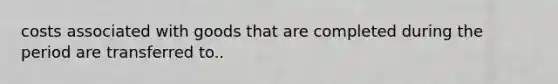costs associated with goods that are completed during the period are transferred to..