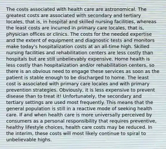 The costs associated with health care are astronomical. The greatest costs are associated with secondary and tertiary locales, that is, in hospital and skilled nursing facilities, whereas the least costs are incurred in primary care locales, that is, physician offices or clinics. The costs for the needed expertise and the extent of equipment and diagnostic tests and monitors make today's hospitalization costs at an all-time high. Skilled nursing facilities and rehabilitation centers are less costly than hospitals but are still unbelievably expensive. Home health is less costly than hospitalization and/or rehabilitation centers, so there is an obvious need to engage these services as soon as the patient is stable enough to be discharged to home. The least cost is associated with primary care locales and with primary prevention strategies. Obviously, it is less expensive to prevent disease than to treat it! Unfortunately, the secondary and tertiary settings are used most frequently. This means that the general population is still in a reactive mode of seeking health care. If and when health care is more universally perceived by consumers as a personal responsibility that requires preventive, healthy lifestyle choices, health care costs may be reduced. In the interim, these costs will most likely continue to spiral to unbelievable highs.