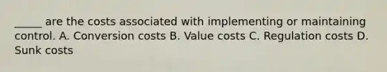 _____ are the costs associated with implementing or maintaining control. A. Conversion costs B. Value costs C. Regulation costs D. Sunk costs