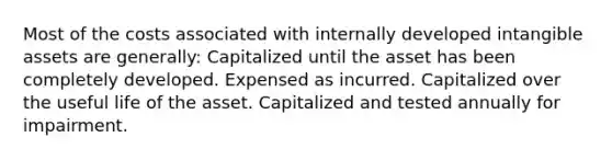 Most of the costs associated with internally developed <a href='https://www.questionai.com/knowledge/kfaeAOzavC-intangible-assets' class='anchor-knowledge'>intangible assets</a> are generally: Capitalized until the asset has been completely developed. Expensed as incurred. Capitalized over the useful life of the asset. Capitalized and tested annually for impairment.