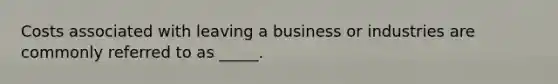 Costs associated with leaving a business or industries are commonly referred to as _____.