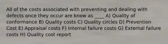 All of the costs associated with preventing and dealing with defects once they occur are know as ____ A) Quality of conformance B) Quality costs C) Quality circles D) Prevention Cost E) Appraisal costs F) Internal failure costs G) External failure costs H) Quality cost report