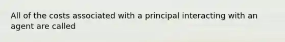 All of the costs associated with a principal interacting with an agent are called