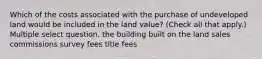 Which of the costs associated with the purchase of undeveloped land would be included in the land value? (Check all that apply.) Multiple select question. the building built on the land sales commissions survey fees title fees