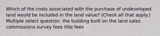 Which of the costs associated with the purchase of undeveloped land would be included in the land value? (Check all that apply.) Multiple select question. the building built on the land sales commissions survey fees title fees