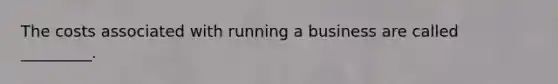 The costs associated with running a business are called _________.