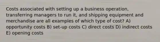 Costs associated with setting up a business operation, transferring managers to run it, and shipping equipment and merchandise are all examples of which type of cost? A) opportunity costs B) set-up costs C) direct costs D) indirect costs E) opening costs