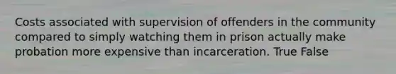 Costs associated with supervision of offenders in the community compared to simply watching them in prison actually make probation more expensive than incarceration. True False