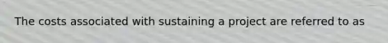 The costs associated with sustaining a project are referred to as