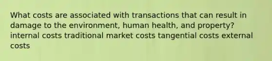 What costs are associated with transactions that can result in damage to the environment, human health, and property? internal costs traditional market costs tangential costs external costs