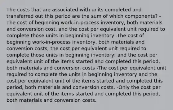 The costs that are associated with units completed and transferred out this period are the sum of which components? -The cost of beginning work-in-process inventory, both materials and conversion cost, and the cost per equivalent unit required to complete those units in beginning inventory -The cost of beginning work-in-process inventory, both materials and conversion costs; the cost per equivalent unit required to complete those units in beginning inventory; and the cost per equivalent unit of the items started and completed this period, both materials and conversion costs -The cost per equivalent unit required to complete the units in beginning inventory and the cost per equivalent unit of the items started and completed this period, both materials and conversion costs. -Only the cost per equivalent unit of the items started and completed this period, both materials and conversion costs.