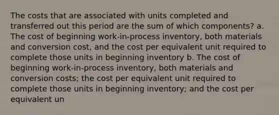 The costs that are associated with units completed and transferred out this period are the sum of which components? a. The cost of beginning work-in-process inventory, both materials and conversion cost, and the cost per equivalent unit required to complete those units in beginning inventory b. The cost of beginning work-in-process inventory, both materials and conversion costs; the cost per equivalent unit required to complete those units in beginning inventory; and the cost per equivalent un