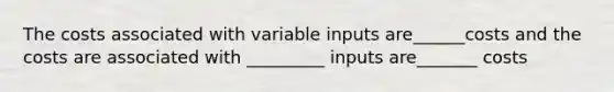 The costs associated with variable inputs are______costs and the costs are associated with _________ inputs are_______ costs