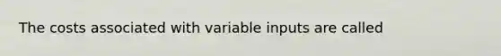 The costs associated with variable inputs are called