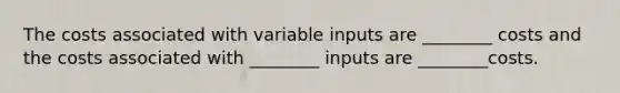 The costs associated with variable inputs are ________ costs and the costs associated with ________ inputs are ________costs.