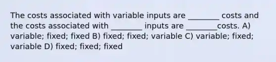 The costs associated with variable inputs are ________ costs and the costs associated with ________ inputs are ________costs. A) variable; fixed; fixed B) fixed; fixed; variable C) variable; fixed; variable D) fixed; fixed; fixed