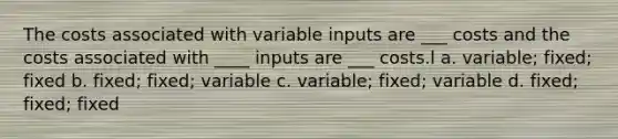 The costs associated with variable inputs are ___ costs and the costs associated with ____ inputs are ___ costs.l a. variable; fixed; fixed b. fixed; fixed; variable c. variable; fixed; variable d. fixed; fixed; fixed