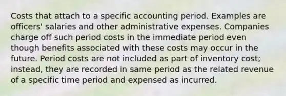 Costs that attach to a specific accounting period. Examples are officers' salaries and other administrative expenses. Companies charge off such period costs in the immediate period even though benefits associated with these costs may occur in the future. Period costs are not included as part of inventory cost; instead, they are recorded in same period as the related revenue of a specific time period and expensed as incurred.