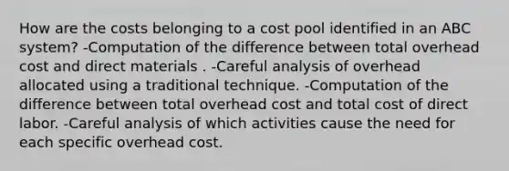 How are the costs belonging to a cost pool identified in an ABC system? -Computation of the difference between total overhead cost and direct materials . -Careful analysis of overhead allocated using a traditional technique. -Computation of the difference between total overhead cost and total cost of direct labor. -Careful analysis of which activities cause the need for each specific overhead cost.