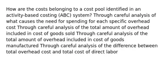 How are the costs belonging to a cost pool identified in an activity-based costing (ABC) system? Through careful analysis of what causes the need for spending for each specific overhead cost Through careful analysis of the total amount of overhead included in cost of goods sold Through careful analysis of the total amount of overhead included in cost of goods manufactured Through careful analysis of the difference between total overhead cost and total cost of direct labor