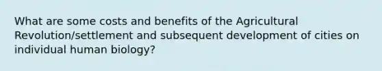 What are some costs and benefits of the Agricultural Revolution/settlement and subsequent development of cities on individual human biology?