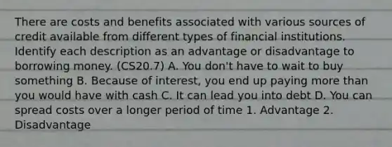 There are costs and benefits associated with various sources of credit available from different types of financial institutions. Identify each description as an advantage or disadvantage to borrowing money. (CS20.7) A. You don't have to wait to buy something B. Because of interest, you end up paying more than you would have with cash C. It can lead you into debt D. You can spread costs over a longer period of time 1. Advantage 2. Disadvantage