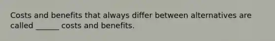 Costs and benefits that always differ between alternatives are called ______ costs and benefits.