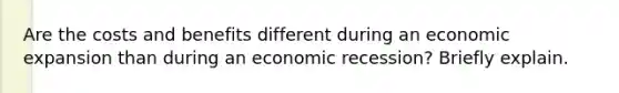 Are the costs and benefits different during an economic expansion than during an economic recession? Briefly explain.