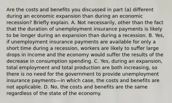 Are the costs and benefits you discussed in part​ (a) different during an economic expansion than during an economic​ recession? Briefly explain. A. Not​ necessarily, other than the fact that the duration of unemployment insurance payments is likely to be longer during an expansion than during a recession. B. ​Yes, if unemployment insurance payments are available for only a short time during a​ recession, workers are likely to suffer large drops in income and the economy would suffer the results of the decrease in consumption spending. C. ​Yes, during an​ expansion, total employment and total production are both​ increasing, so there is no need for the government to provide unemployment insurance payments—in which​ case, the costs and benefits are not applicable. D. ​No, the costs and benefits are the same regardless of the state of the economy.