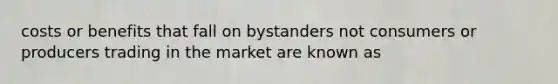 costs or benefits that fall on bystanders not consumers or producers trading in the market are known as