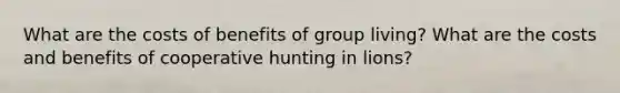 What are the costs of benefits of group living? What are the costs and benefits of cooperative hunting in lions?