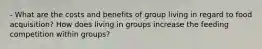 - What are the costs and benefits of group living in regard to food acquisition? How does living in groups increase the feeding competition within groups?