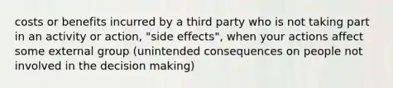 costs or benefits incurred by a third party who is not taking part in an activity or action, "side effects", when your actions affect some external group (unintended consequences on people not involved in the decision making)