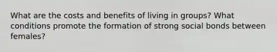 What are the costs and benefits of living in groups? What conditions promote the formation of strong social bonds between females?