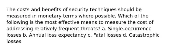 The costs and benefits of security techniques should be measured in monetary terms where possible. Which of the following is the most effective means to measure the cost of addressing relatively frequent threats? a. Single-occurrence losses b. Annual loss expectancy c. Fatal losses d. Catastrophic losses