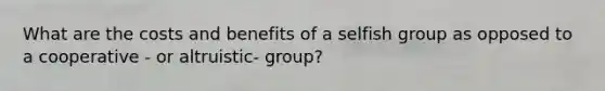 What are the costs and benefits of a selfish group as opposed to a cooperative - or altruistic- group?