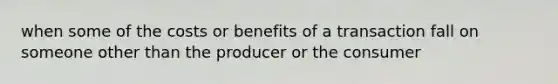 when some of the costs or benefits of a transaction fall on someone other than the producer or the consumer