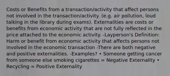 Costs or Benefits from a transaction/activity that affect persons not involved in the transaction/activity. (e.g. air pollution, loud talking in the library during exams). Externalities are costs or benefits from economic activity that are not fully reflected in the price attached to the economic activity. -Layperson's Definition: Harm or benefit from economic activity that affects persons not involved in the economic transaction -There are both negative and positive externalities. -Examples? • Someone getting cancer from someone else smoking cigarettes = Negative Externality • Recycling = Positive Externality