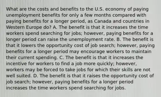 What are the costs and benefits to the U.S. economy of paying unemployment benefits for only a few months compared with paying benefits for a longer​ period, as Canada and countries in Western Europe​ do? A. The benefit is that it increases the time workers spend searching for​ jobs; however, paying benefits for a longer period can raise the unemployment rate. B. The benefit is that it lowers the opportunity cost of job​ search; however, paying benefits for a longer period may encourage workers to maintain their current spending. C. The benefit is that it increases the incentive for workers to find a job more​ quickly; however, workers may be forced to take jobs for which their skills are not well suited. D. The benefit is that it raises the opportunity cost of job​ search; however, paying benefits for a longer period increases the time workers spend searching for jobs.