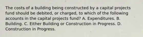 The costs of a building being constructed by a capital projects fund should be debited, or charged, to which of the following accounts in the capital projects fund? A. Expenditures. B. Building. C. Either Building or Construction in Progress. D. Construction in Progress.