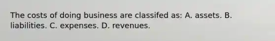 The costs of doing business are classifed​ as: A. assets. B. liabilities. C. expenses. D. revenues.