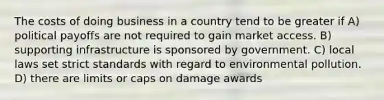 The costs of doing business in a country tend to be greater if A) political payoffs are not required to gain market access. B) supporting infrastructure is sponsored by government. C) local laws set strict standards with regard to environmental pollution. D) there are limits or caps on damage awards