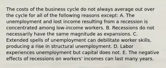 The costs of the business cycle do not always average out over the cycle for all of the following reasons except​: A. The unemployment and lost income resulting from a recession is concentrated among​ low-income workers. B. Recessions do not necessarily have the same magnitude as expansions. C. Extended spells of unemployment can debilitate worker​ skills, producing a rise in structural unemployment. D. Labor experiences unemployment but capital does not. E. The negative effects of recessions on​ workers' incomes can last many years.