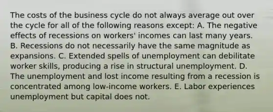 The costs of the business cycle do not always average out over the cycle for all of the following reasons except​: A. The negative effects of recessions on​ workers' incomes can last many years. B. Recessions do not necessarily have the same magnitude as expansions. C. Extended spells of unemployment can debilitate worker​ skills, producing a rise in structural unemployment. D. The unemployment and lost income resulting from a recession is concentrated among​ low-income workers. E. Labor experiences unemployment but capital does not.