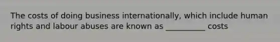 The costs of doing business internationally, which include human rights and labour abuses are known as __________ costs