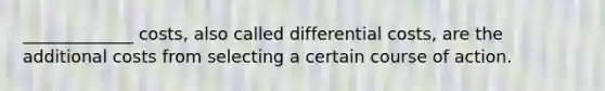 _____________ costs, also called differential costs, are the additional costs from selecting a certain course of action.